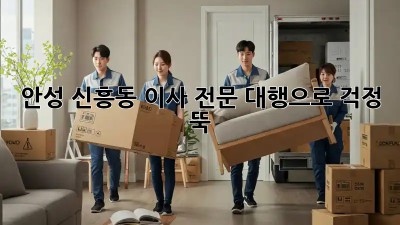 안성 신흥동 이사, 전문 대행으로 걱정 뚝!