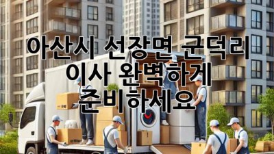 아산시 선장면 군덕리 이사, 완벽하게 준비하세요!